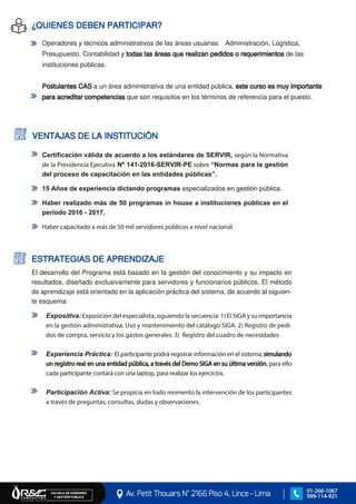 Av. Petit Thouars N° 2166 Piso 4, Lince - Lima
ESCUELA DE GOBIERNO Y GESTIÓN PÚBLICA
01-266-1067
999-114-921
Operadores y técnicos administrativos de las áreas usuarias: Administración, Logística,
Presupuesto, Contabilidad y todas las áreas que realizan pedidos o requerimientos de las
instituciones públicas.
Postulantes CAS a un área administrativa de una entidad pública, este curso es muy importante
para acreditar competencias que son requisitos en los términos de referencia para el puesto.
¿QUIENES DEBEN PARTICIPAR?
VENTAJAS DE LA INSTITUCIÓN
Certificación válida de acuerdo a los estándares de SERVIR, según la Normativa
de la Presidencia Ejecutiva Nº 141-2016-SERVIR-PE sobre “Normas para la gestión
del proceso de capacitación en las entidades públicas”.
15 Años de experiencia dictando programas especializados en gestión pública.
Haber realizado más de 50 programas in house a instituciones públicas en el
periodo 2016 - 2017.
Haber capacitado a más de 50 mil servidores públicos a nivel nacional.
El desarrollo del Programa está basado en la gestión del conocimiento y su impacto en
resultados, diseñado exclusivamente para servidores y funcionarios públicos. El método
de aprendizaje está orientado en la aplicación práctica del sistema, de acuerdo al siguien-
te esquema:
Expositiva: Exposición del especialista, siguiendo la secuencia: 1) El SIGA y su importancia
en la gestión administrativa, Uso y mantenimiento del catálogo SIGA. 2) Registro de pedi-
dos de compra, servicio y los gastos generales. 3) Registro del cuadro de necesidades
Experiencia Práctica: El participante podrá registrar información en el sistema, simulando
un registro real en una entidad pública, a través del Demo SIGA en su última versión, para ello
cada participante contará con una laptop, para realizar los ejercicios.
Participación Activa: Se propicia en todo momento la intervención de los participantes
a través de preguntas, consultas, dudas y observaciones.
ESTRATEGIAS DE APRENDIZAJE
 