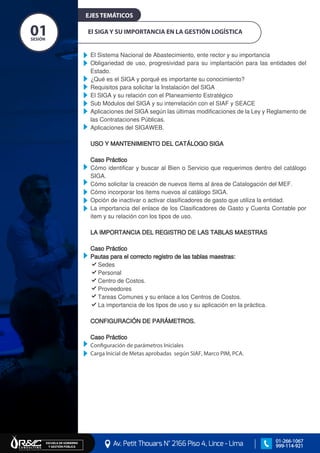 El SIGA Y SU IMPORTANCIA EN LA GESTIÓN LOGÍSTICA
El Sistema Nacional de Abastecimiento, ente rector y su importancia
Obligariedad de uso, progresividad para su implantación para las entidades del
Estado.
¿Qué es el SIGA y porqué es importante su conocimiento?
Requisitos para solicitar la Instalación del SIGA
El SIGA y su relación con el Planeamiento Estratégico
Sub Módulos del SIGA y su interrelación con el SIAF y SEACE
Aplicaciones del SIGA según las últimas modificaciones de la Ley y Reglamento de
las Contrataciones Públicas.
Aplicaciones del SIGAWEB.
USO Y MANTENIMIENTO DEL CATÁLOGO SIGA
Caso Práctico
Cómo identificar y buscar al Bien o Servicio que requerimos dentro del catálogo
SIGA.
Cómo solicitar la creación de nuevos ítems al área de Catalogación del MEF.
Cómo incorporar los ítems nuevos al catálogo SIGA.
Opción de inactivar o activar clasificadores de gasto que utiliza la entidad.
La importancia del enlace de los Clasificadores de Gasto y Cuenta Contable por
ítem y su relación con los tipos de uso.
LA IMPORTANCIA DEL REGISTRO DE LAS TABLAS MAESTRAS
Caso Práctico
Pautas para el correcto registro de las tablas maestras:
Sedes
Personal
Centro de Costos.
Proveedores
Tareas Comunes y su enlace a los Centros de Costos.
La importancia de los tipos de uso y su aplicación en la práctica.
CONFIGURACIÓN DE PARÁMETROS.
Caso Práctico
Configuración de parámetros Iniciales
Carga Inicial de Metas aprobadas según SIAF, Marco PIM, PCA.
SESIÓN
01
EJES TEMÁTICOS
Av. Petit Thouars N° 2166 Piso 4, Lince - Lima
ESCUELA DE GOBIERNO Y GESTIÓN PÚBLICA
01-266-1067
999-114-921
 