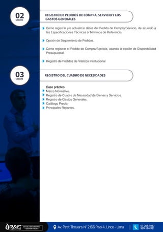 REGISTRO DEL CUADRO DE NECESIDADES
Caso práctico
Marco Normativo.
Registro de Cuadro de Necesidad de Bienes y Servicios.
Registro de Gastos Generales.
Catálogo Precio.
Principales Reportes.
REGISTRO DE PEDIDOS DE COMPRA, SERVICIO Y LOS
GASTOS GENERALES
Cómo registrar y/o actualizar datos del Pedido de Compra/Servicio, de acuerdo a
las Especificaciones Técnicas o Términos de Referencia.
Opción de Seguimiento de Pedidos.
Cómo registrar el Pedido de Compra/Servicio, usando la opción de Disponibilidad
Presupuestal.
Registro de Pedidos de Viáticos Institucional
SESIÓN
02
EJES TEMÁTICOS
SESIÓN
03
EJES TEMÁTICOS
Av. Petit Thouars N° 2166 Piso 4, Lince - Lima
ESCUELA DE GOBIERNO Y GESTIÓN PÚBLICA
01-266-1067
999-114-921
 