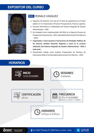 EXPOSITOR DEL CURSO
ING. RONALD VASQUEZ
Ingeniero de Sistemas. Con más de 10 años de experiencia en el sector
público en lo relacionado al Proceso Presupuestario, Proceso Logístico,
Procesos Informáticos e implantador del Sistema Integrado de Gestión
Administrativa – SIGA.
Ha trabajado como Implementador del SIGA en la Agencia Peruana de
Cooperación Internacional – APCI, Autoridad Autónoma del Tren Eléctrico
– AATE.
Capacitador a nivel nacional a funcionarios de Entidades Públicas de
los diversos ámbitos Nacional, Regional y Local en la correcta
utilización del Sistema Integrado de Gestión Administrativa - SIGA a
todo nivel.
Actualmente trabaja como Analista Programador de Sistemas de
Información Web en la Autoridad Autónoma del Tren Eléctrico – AATE.
Av. Petit Thouars N° 2166 Piso 4, Lince - Lima
ESCUELA DE GOBIERNO Y GESTIÓN PÚBLICA
01-266-1067
999-114-921
HORARIOS
CERTIFICACIÓN
36 hrs
INICIO
12 DE DICIEMBRE
FRECUENCIA
12, 13 y 14 DICIEMBRE
MIERCOLES, JUEVES Y VIERNES
SESIONES
3 sesiones
HORARIOS
6:30 pm a 9:30 pm
 