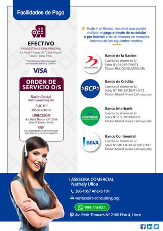 266-1067 Anexo 101
Av. Petit Thouars N° 2166 Piso 4, Lince
ventas@rc-consulting.org
999-114-921
ASESORA COMERCIAL
Nathaly Ulloa
Facilidades de Pago
ORDEN DE
SERVICIO O/S
Razón Social
R&C Consulting SRL
RUC N°:
20506331014
RNP
Con habilitación indeterminada
para bienes y servicios vigente
DIRECCIÓN
Av. Petit Thouars N° 2166
piso 4, Lince - Lima
EFECTIVO
Av. Petit Thouars N° 2166 Piso 4,
Lince - Lima Perú
* También aceptamos pagos
con tarjetas débito y crédito.
EN NUESTRA OFICINA PRINCIPAL
Banco de la Nación
Cuenta de ahorro en S/.
Soles N°: 04-015-718973
Titular: R&C CONSULTING SRL
Banco de Crédito
Cuenta de ahorro en S/.
Soles N°: 193-22156471-0-72
Titular: Misael Rivera Carhuapuma
Banco Interbank
Cuenta de ahorro en S/.
Soles N°: 011-3037901825
Titular: Misael Rivera Carhuapuma
Banco Continental
Cuenta de ahorro en S/.
Soles N°: 0011-0358-02-00187617
Titular: Misael Rivera Carhuapuma
Evite ir al Banco, recuerde que puede
realizar el pago a través de su celular
o por internet o de tal manera en nuestras
cuentas de los siguientes medios:
 