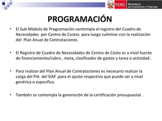 PROGRAMACIÓN
• El Sub Módulo de Programación contempla el registro del Cuadro de
Necesidades por Centro de Costos para luego culminar con la realización
del Plan Anual de Contrataciones.
• El Registro de Cuadro de Necesidades de Centro de Costo es a nivel fuente
de financiamiento/rubro , meta, clasificador de gastos y tarea o actividad .
• Para realizar del Plan Anual de Contrataciones es necesario realizar la
carga del PIA del SIAF ,para el ajuste respectivo que puede ser a nivel
genérica o especifica.
• También se contempla la generación de la certificación presupuestal .
 