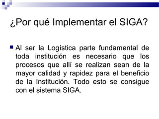 ¿Por qué Implementar el SIGA?
 Al ser la Logística parte fundamental de
toda institución es necesario que los
procesos que allí se realizan sean de la
mayor calidad y rapidez para el beneficio
de la Institución. Todo esto se consigue
con el sistema SIGA.
 