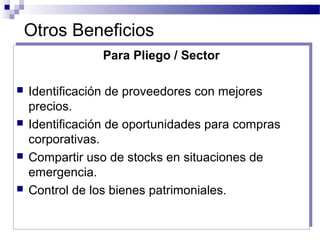 Otros Beneficios
Para Pliego / Sector
 Identificación de proveedores con mejores
precios.
 Identificación de oportunidades para compras
corporativas.
 Compartir uso de stocks en situaciones de
emergencia.
 Control de los bienes patrimoniales.
Para Pliego / Sector
 Identificación de proveedores con mejores
precios.
 Identificación de oportunidades para compras
corporativas.
 Compartir uso de stocks en situaciones de
emergencia.
 Control de los bienes patrimoniales.
 