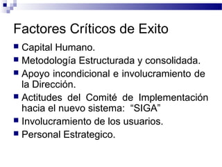Factores Críticos de Exito
 Capital Humano.
 Metodología Estructurada y consolidada.
 Apoyo incondicional e involucramiento de
la Dirección.
 Actitudes del Comité de Implementación
hacia el nuevo sistema: “SIGA”
 Involucramiento de los usuarios.
 Personal Estrategico.
 