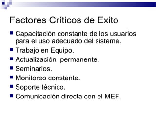  Capacitación constante de los usuarios
para el uso adecuado del sistema.
 Trabajo en Equipo.
 Actualización permanente.
 Seminarios.
 Monitoreo constante.
 Soporte técnico.
 Comunicación directa con el MEF.
Factores Críticos de Exito
 