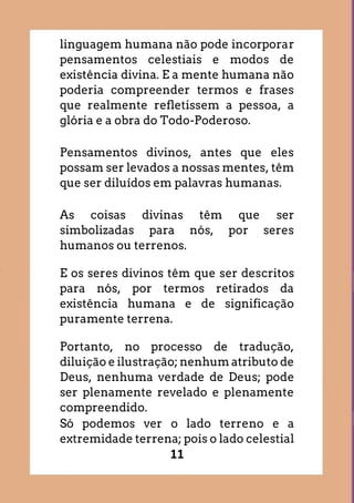 11
linguagem humana não pode incorporar
pensamentos celestiais e modos de
existência divina. E a mente humana não
poderia compreender termos e frases
que realmente refletissem a pessoa, a
glória e a obra do Todo-Poderoso.
Pensamentos divinos, antes que eles
possam ser levados a nossas mentes, têm
que ser diluídos em palavras humanas.
As coisas divinas têm que ser
simbolizadas para nós, por seres
humanos ou terrenos.
E os seres divinos têm que ser descritos
para nós, por termos retirados da
existência humana e de significação
puramente terrena.
Portanto, no processo de tradução,
diluição e ilustração; nenhum atributo de
Deus, nenhuma verdade de Deus; pode
ser plenamente revelado e plenamente
compreendido.
Só podemos ver o lado terreno e a
extremidade terrena; pois o lado celestial
 