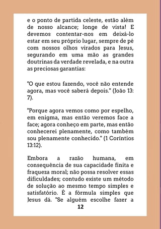 12
e o ponto de partida celeste, estão além
de nosso alcance; longe de vista! E
devemos contentar-nos em deixá-lo
estar em seu próprio lugar, sempre de pé
com nossos olhos virados para Jesus,
segurando em uma mão as grandes
doutrinas da verdade revelada, e na outra
as preciosas garantias:
"O que estou fazendo, você não entende
agora, mas você saberá depois." (João 13:
7).
"Porque agora vemos como por espelho,
em enigma, mas então veremos face a
face; agora conheço em parte, mas então
conhecerei plenamente, como também
sou plenamente conhecido." (1 Coríntios
13:12).
Embora a razão humana, em
consequência de sua capacidade finita e
fraqueza moral; não possa resolver essas
dificuldades; contudo existe um método
de solução ao mesmo tempo simples e
satisfatório. É a fórmula simples que
Jesus dá. "Se alguém escolhe fazer a
 