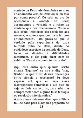 13
vontade de Deus, ele descobrirá se meu
ensinamento vem de Deus ou se eu falo
por conta própria". Ou seja, no ato de
obediência à vontade de Deus;
aprendemos a verdade e a razão da
vontade que nós obedecemos. Como é
dito sábio: "Mistérios são revelados aos
mansos, e aquele que guarda a lei tem
entendimento". Isto prova-se que é
verdade pela experiência de cada
humilde filho de Deus, diante do
cuidadoso exercício da vontade de Deus,
todas as dúvidas e dificuldades
diminuem, e ele pode dizer com fé
sublime: "Eu sei em quem tenho crido."
Aqui está outro que, quando Cristo
chama "Siga-me", se vira e diz; "mas,
Senhor, o que dizer dessas diferenças
entre ciência e revelação? Eu devo
esperar até que eu veja essas
discrepâncias removidas e até que eu
veja os dois em acordo, para não me
comprometer com alguma falsa teologia
ou revelação não científica."
A esta classe deixe-me dizer, que a Bíblia
foi-lhe dada para o simples propósito de
 