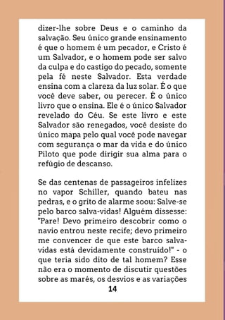 14
dizer-lhe sobre Deus e o caminho da
salvação. Seu único grande ensinamento
é que o homem é um pecador, e Cristo é
um Salvador, e o homem pode ser salvo
da culpa e do castigo do pecado, somente
pela fé neste Salvador. Esta verdade
ensina com a clareza da luz solar. É o que
você deve saber, ou perecer. É o único
livro que o ensina. Ele é o único Salvador
revelado do Céu. Se este livro e este
Salvador são renegados, você desiste do
único mapa pelo qual você pode navegar
com segurança o mar da vida e do único
Piloto que pode dirigir sua alma para o
refúgio de descanso.
Se das centenas de passageiros infelizes
no vapor Schiller, quando bateu nas
pedras, e o grito de alarme soou: Salve-se
pelo barco salva-vidas! Alguém dissesse:
"Pare! Devo primeiro descobrir como o
navio entrou neste recife; devo primeiro
me convencer de que este barco salva-
vidas está devidamente construído!" - o
que teria sido dito de tal homem? Esse
não era o momento de discutir questões
sobre as marés, os desvios e as variações
 