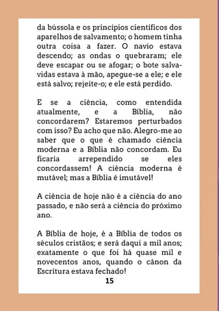 15
da bússola e os princípios científicos dos
aparelhos de salvamento; o homem tinha
outra coisa a fazer. O navio estava
descendo; as ondas o quebraram; ele
deve escapar ou se afogar; o bote salva-
vidas estava à mão, apegue-se a ele; e ele
está salvo; rejeite-o; e ele está perdido.
E se a ciência, como entendida
atualmente, e a Bíblia, não
concordarem? Estaremos perturbados
com isso? Eu acho que não. Alegro-me ao
saber que o que é chamado ciência
moderna e a Bíblia não concordam. Eu
ficaria arrependido se eles
concordassem! A ciência moderna é
mutável; mas a Bíblia é imutável!
A ciência de hoje não é a ciência do ano
passado, e não será a ciência do próximo
ano.
A Bíblia de hoje, é a Bíblia de todos os
séculos cristãos; e será daqui a mil anos;
exatamente o que foi há quase mil e
novecentos anos, quando o cânon da
Escritura estava fechado!
 