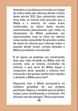 16
Assinale as mudanças ocorridas ao longo
de toda a linha das ciências desde o início
deste século XIX. Que catástrofe, então,
teria sido; se tivesse sido provado que a
Bíblia e a ciência, tal como eram
conhecidas no início deste século,
concordaram plenamente; que todas as
afirmações da Bíblia poderiam ser
equacionadas com os fatos da ciência
como então entendida! As grandes ondas
de maré da ciência que rolaram sobre o
mundo desde então, teriam deixado a
Bíblia encalhada e arruinada!
E só agora; se pudesse ser esclarecido
hoje que toda verdade na Bíblia está de
acordo com as teorias recebidas da
ciência; o que seria da Bíblia daqui a
cinquenta anos, quando a ciência terá
avançado com passos ainda mais rápidos
e deixado a Bíblia para trás?
Enquanto isso, a Bíblia permanece na
solitária grandeza de sua própria
perfeição. Espera, à medida que as idades
rolam, para confirmação e aceitação. Foi
dito por um dos antigos, "Deus é paciente,
 
