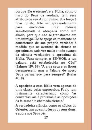 17
porque Ele é eterno"; e a Bíblia, como o
livro do Deus da verdade, tem esse
atributo de seu Autor divino. Sua força é
ficar quieto. Não sai apressadamente
para encontrar uma ciência
semiformada e abraçá-la como um
aliado; para que não se transforme em
um inimigo. Ele se apega calmamente na
consciência de sua própria verdade; à
medida que os avanços da ciência se
aproximam cada vez mais; e todo avanço
da ciência verdadeira o aproxima da
Bíblia. "Para sempre, ó SENHOR, a tua
palavra está estabelecida no Céu!"
(Salmos 119: 89). "A erva seca e as flores
desaparecem; mas a Palavra de nosso
Deus permanece para sempre!" (Isaías
40: 8).
A oposição a essa Bíblia vem apenas de
uma classe cujas expressões, Paulo tem
justamente caracterizado como "as
conversas vãs e profanas e as oposições
da falsamente chamada ciência."
A verdadeira ciência, como os sábios do
Oriente, traz ao santo Jesus os seus dons,
e adora aos Seus pés.
 