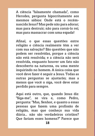 18
A ciência "falsamente chamada", como
Herodes, pergunta hipocritamente aos
mesmos sábios: Onde está o recém-
nascido Jesus? Mas pede não para adorar;
mas para destruir; não para coroá-lo rei;
mas para massacrar com uma espada!
Afinal, o que essas questões entre
religião e ciência realmente têm a ver
com sua salvação? São questões que não
podem ser resolvidas, porque a ciência
não está resolvida; e a ciência não será
resolvida, enquanto houver um fato não
descoberto na natureza, ou uma mente
inquirindo no homem. A única coisa que
você deve fazer é seguir a Jesus. Todas as
outras perguntas se ajustarão; mas a
menos que você o siga, você deve estar
perdido para sempre.
Aqui está outro, que, quando Jesus diz:
"Siga-me", se vira e, como Pedro,
pergunta: "Mas, Senhor, e quanto a essas
pessoas que fazem uma profissão de
religião, mas que conheço sua vida
diária... não são verdadeiros cristãos?
Que fariam esses homens?" Parece que
 