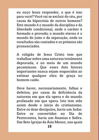 19
eu ouço Jesus responder, o que é isso
para você? Você vai se excluir do céu, por
causa da hipocrisia de outros homens?
Este mundo é o mundo da disciplina e da
liberdade condicional, onde o caráter é
formado e provado; o mundo eterno é o
mundo do juízo e da separação, onde os
resultados são contados e os prêmios são
pronunciados.
A religião de Jesus Cristo tem que
trabalhar sobre uma natureza totalmente
depravada, e no meio de um mundo
pecaminoso. Que esses dois fatores
importantes nunca sejam esquecidos ao
estimar qualquer obra de graça no
homem caído.
Deve haver, necessariamente, falhas e
defeitos; por causa da deficiência da
natureza em que ela opera e do mundo
profanado em que opera. Isto tem sido
assim desde o início do cristianismo.
Entre os doze discípulos, havia um Judas.
Entre os convertidos no Dia de
Pentecostes, havia um Ananias e Safira.
Das Sete Igrejas da Ásia Menor, nas quais
 