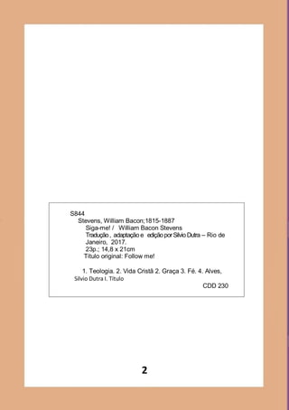 2
S844
Stevens, William Bacon;1815-1887
Siga-me! / William Bacon Stevens
Tradução, adaptação e ediçãoporSilvio Dutra – Rio de
Janeiro, 2017.
23p.; 14,8 x 21cm
Título original: Follow me!
1. Teologia. 2. Vida Cristã 2. Graça 3. Fé. 4. Alves,
Silvio Dutra I. Título
CDD 230
 