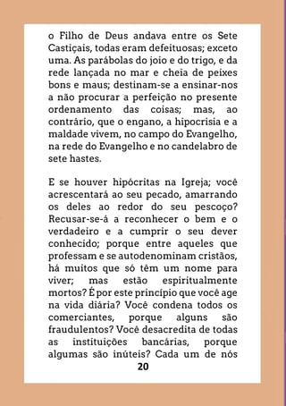 20
o Filho de Deus andava entre os Sete
Castiçais, todas eram defeituosas; exceto
uma. As parábolas do joio e do trigo, e da
rede lançada no mar e cheia de peixes
bons e maus; destinam-se a ensinar-nos
a não procurar a perfeição no presente
ordenamento das coisas; mas, ao
contrário, que o engano, a hipocrisia e a
maldade vivem, no campo do Evangelho,
na rede do Evangelho e no candelabro de
sete hastes.
E se houver hipócritas na Igreja; você
acrescentará ao seu pecado, amarrando
os deles ao redor do seu pescoço?
Recusar-se-á a reconhecer o bem e o
verdadeiro e a cumprir o seu dever
conhecido; porque entre aqueles que
professam e se autodenominam cristãos,
há muitos que só têm um nome para
viver; mas estão espiritualmente
mortos? É por este princípio que você age
na vida diária? Você condena todos os
comerciantes, porque alguns são
fraudulentos? Você desacredita de todas
as instituições bancárias, porque
algumas são inúteis? Cada um de nós
 