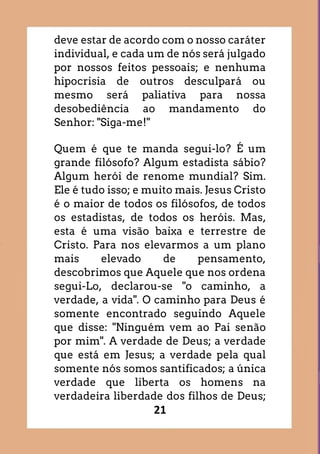 21
deve estar de acordo com o nosso caráter
individual, e cada um de nós será julgado
por nossos feitos pessoais; e nenhuma
hipocrisia de outros desculpará ou
mesmo será paliativa para nossa
desobediência ao mandamento do
Senhor: "Siga-me!"
Quem é que te manda segui-lo? É um
grande filósofo? Algum estadista sábio?
Algum herói de renome mundial? Sim.
Ele é tudo isso; e muito mais. Jesus Cristo
é o maior de todos os filósofos, de todos
os estadistas, de todos os heróis. Mas,
esta é uma visão baixa e terrestre de
Cristo. Para nos elevarmos a um plano
mais elevado de pensamento,
descobrimos que Aquele que nos ordena
segui-Lo, declarou-se "o caminho, a
verdade, a vida". O caminho para Deus é
somente encontrado seguindo Aquele
que disse: "Ninguém vem ao Pai senão
por mim". A verdade de Deus; a verdade
que está em Jesus; a verdade pela qual
somente nós somos santificados; a única
verdade que liberta os homens na
verdadeira liberdade dos filhos de Deus;
 