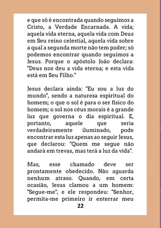 22
e que só é encontrada quando seguimos a
Cristo, a Verdade Encarnada. A vida;
aquela vida eterna, aquela vida com Deus
em Seu reino celestial, aquela vida sobre
a qual a segunda morte não tem poder; só
podemos encontrar quando seguimos a
Jesus. Porque o apóstolo João declara:
"Deus nos deu a vida eterna; e esta vida
está em Seu Filho."
Jesus declara ainda: "Eu sou a luz do
mundo", sendo a natureza espiritual do
homem; o que o sol é para o ser físico do
homem; o sol nos céus morais é a grande
luz que governa o dia espiritual. E,
portanto, aquele que seria
verdadeiramente iluminado, pode
encontrar esta luz apenas ao seguir Jesus,
que declarou: "Quem me segue não
andará em trevas, mas terá a luz da vida".
Mas, esse chamado deve ser
prontamente obedecido. Não aguarda
nenhum atraso. Quando, em certa
ocasião, Jesus clamou a um homem:
"Segue-me", e ele respondeu: "Senhor,
permita-me primeiro ir enterrar meu
 