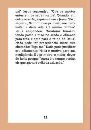 23
pai"; Jesus respondeu: "Que os mortos
enterrem os seus mortos". Quando, em
outra ocasião, alguém disse a Jesus: "Eu o
seguirei, Senhor, mas primeiro me deixe
voltar e dizer adeus à minha família".
Jesus respondeu: "Nenhum homem,
tendo posto a mão no arado e olhando
para trás, é apto para o reino de Deus".
Nada pode ter precedência sobre este
chamado; "Siga-me." Nada pode justificar
seu adiamento. Nada é motivo para sua
negligência. É o primeiro, o maior, dever
de hoje; porque "agora é o tempo aceito,
eis que agora é o dia da salvação."
 