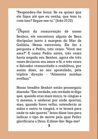 3
"Respondeu-lhe Jesus: Se eu quiser que
ele fique até que eu venha, que tens tu
com isso? Segue-me tu." (João 21:22)
Depois da ressurreição de nosso
Senhor, ele encontrou alguns de Seus
discípulos junto à margem do Mar da
Galiléia. Nessa entrevista, Ele fez a
pergunta a Pedro, três vezes: "Você me
ama?" E como Pedro antes, três vezes
havia negado seu Senhor, agora ele três
vezes declarou seu amor e fé, e três vezes
o Salvador ressuscitado o reabilitou, por
assim dizer, ao seu apostolado, pela
tríplice direção - "Alimente minhas
ovelhas."
Nosso bendito Senhor então prosseguiu
dizendo: "Em verdade, em verdade te digo
que, quando eras mais moço, te cingias a
ti mesmo, e andavas por onde querias;
mas, quando fores velho, estenderás as
mãos e outro te cingirá, e te levará para
onde tu não queres." Jesus disse isso para
indicar o tipo de morte pela qual Pedro
glorificaria a Deus. E disse-lhe: Siga-me!
 