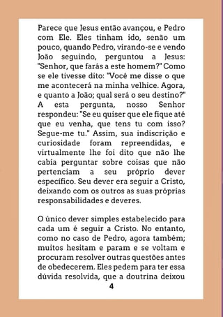 4
Parece que Jesus então avançou, e Pedro
com Ele. Eles tinham ido, senão um
pouco, quando Pedro, virando-se e vendo
João seguindo, perguntou a Jesus:
"Senhor, que farás a este homem?" Como
se ele tivesse dito: "Você me disse o que
me acontecerá na minha velhice. Agora,
e quanto a João; qual será o seu destino?"
A esta pergunta, nosso Senhor
respondeu: "Se eu quiser que ele fique até
que eu venha, que tens tu com isso?
Segue-me tu." Assim, sua indiscrição e
curiosidade foram repreendidas, e
virtualmente lhe foi dito que não lhe
cabia perguntar sobre coisas que não
pertenciam a seu próprio dever
específico. Seu dever era seguir a Cristo,
deixando com os outros as suas próprias
responsabilidades e deveres.
O único dever simples estabelecido para
cada um é seguir a Cristo. No entanto,
como no caso de Pedro, agora também;
muitos hesitam e param e se voltam e
procuram resolver outras questões antes
de obedecerem. Eles pedem para ter essa
dúvida resolvida, que a doutrina deixou
 