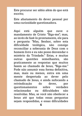 6
Este procurar ser sábio além do que está
escrito;
Este afastamento do dever pessoal por
uma curiosidade questionadora.
Aqui está alguém que ouve o
mandamento de Cristo: "Siga-me"; mas,
ao invés de fazê-lo prontamente, ele para
e pergunta: "Mas, Senhor, sobre esta
dificuldade teológica, não consigo
reconciliar a soberania de Deus com o
homem livre e eu não posso desvendar o
mistério da Trindade." Estas, e muitas
outras questões semelhantes, são
praticamente as respostas que muitos
fazem ao chamado de Jesus, "Siga-me."
Pode não assumir essa forma definitiva,
mas, mais ou menos, entra em uma
mente despertada ao dever pelo
chamado de Jesus, e ainda sufocando a
reivindicação do dever, por
questionamentos sobre verdades
relacionadas ou dificuldades não
resolvidas. Mas, se você não obedecer a
Jesus até que todas essas perguntas
sejam respondidas, e essas dificuldades
 
