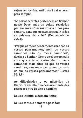 7
sejam removidas; então você vai esperar
para sempre.
"As coisas secretas pertencem ao Senhor
nosso Deus, mas as coisas reveladas
pertencem a nós e aos nossos filhos para
sempre, para que possamos seguir todas
as palavras desta lei." (Deuteronômio
29:28).
"Porque os meus pensamentos não são os
vossos pensamentos; nem os vossos
caminhos são os meus caminhos",
declara o Senhor. Como os céus são mais
altos que a terra, assim são os meus
caminhos mais altos do que os vossos
caminhos, e os meus pensamentos mais
do que os vossos pensamentos!" (Isaías
55: 8,9).
As dificuldades e os mistérios da
Escritura resultam necessariamente das
relações entre Deus e o homem:
Deus o infinito; o homem finito;
Deus o santo, o homem o pecador;
 