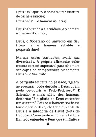 8
Deus um Espírito; o homem uma criatura
de carne e sangue;
Deus no Céu; o homem na terra;
Deus habitando a eternidade; e o homem
a criatura do tempo;
Deus, o Soberano do universo em Seu
trono; e o homem rebelde e
pequeníssimo!
Marque esses contrastes; avalie sua
diversidade. A própria afirmação deles
mostra como é impossível para o homem
ser capaz de compreender plenamente
Deus ou o Seu trato.
A pergunta foi feita no passado, "Quem,
ao procurar, pode descobrir Deus, quem
pode descobrir o Todo-Poderoso?" E
Salomão, o mais sábio dos homens,
declarou: "É a glória de Deus esconder
um assunto". Pois se o homem soubesse
tanto quanto Deus; ele teria a mente de
Deus e a sabedoria de Deus! (Nota do
tradutor: Como pode o homem finito e
limitado entender o Deus que é infinito e
 