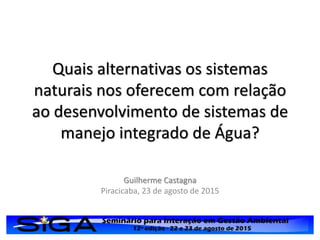 Quais alternativas os sistemas
naturais nos oferecem com relação
ao desenvolvimento de sistemas de
manejo integrado de Água?
Guilherme Castagna
Piracicaba, 23 de agosto de 2015
 