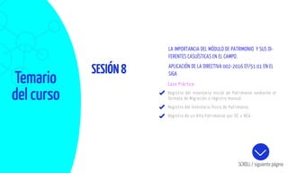 Temario
del curso
SESIÓN8
SCROLL / siguiente página
Caso Práctico:
Registro del Inventario Inicial de Patrimonio mediante el
formato de Migración o registro manual.
Registro del Inventario físico de Patrimonio.
Registro de un Alta Patrimonial por OC u NEA.
LA IMPORTANCIA DEL MÓDULO DE PATRIMONIO Y SUS DI-
FERENTES CASUÍSTICAS EN EL CAMPO.
APLICACIÓN DE LA DIRECTIVA 002-2016 EF/51.01 EN EL
SIGA
 