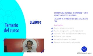 Temario
del curso
SESIÓN9
SCROLL / siguiente página
Caso Práctico:
Registro de Bajas Institucionales
Registro de Asignaciones de un bien patrimonial.
Importancia de los reportes Contables de Patrimonio.
Procesos de Cierre Contable.
Proceso SBN- Migración SIMI-SINABIP.
Aplicación de otros reportes Patrimoniales.
LA IMPORTANCIA DEL MÓDULO DE PATRIMONIO Y SUS DI-
FERENTES CASUÍSTICAS EN EL CAMPO.
APLICACIÓN DE LA DIRECTIVA 002-2016 EF/51.01 EN EL
SIGA
 