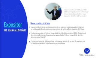 Expositor Breve reseña curricular
Ingeniero Industrial con amplio conocimiento en procesos logísticos y administrativos
en entidades del Estado, asimismo conocimiento de la Ley de Contrataciones del Estado
Excelente manejo en el Sistema Integrado de Gestión Administrativa (SIGA), Trabajó en el
Ministerio de Economía y Finanzas en el desarrollo del Sistema Integrado de Gestión
Administrativa SIGA MEF.
Expositor principal de R&C Consulting, centro especializado de reconocido prestigio con
13 años de expetiencia capacitando en gestión pública
SCROLL / siguiente página
ING. JUAN GALLO CHÁVEZ
Past. consultor del SIGA en el MEF
( MInisterio de Economía y Finanzas)
Implantador, Capacitador y mejor
Expositor del SIGA-MEF en el Perú
 