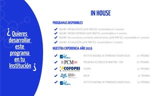 Quieres
desarrollar
este
programa
en tu
Institución
¿
¿
INHOUSE
PROGRAMASDISPONIBLES
NUESTRAEXPERIENCIAAÑO2016
SIGA MEF, ENFOQUE BÁSICO 100% PRÁCTICO, recomendable en 4 sesiones
SIGA MEF, ENFOQUE INTEMEDIO 100% PRÁCTICO, recomendable en 4 sesiones
SIGA MEF, Para secretarias y asistentes administrativos 100% PRÁCTICO, recomendable en 3 sesiones
SIGA MEF, ACTUALIZACIÓN 100% PRÁCTICO, recomendable en 3 sesiones
INSTITUTO NACIONAL DE EFERMEDADES NEOAPLÁSICAS 24 PERSONAS
DRELM 16 PERSONAS
PRESIDENCIA DE CONSEJO DE MINISTROS - PCM 26 PERSONAS
COFOPRI 32 PERSONAS
INSTITUTO NACIONAL DE EFERMEDADES NEOAPLÁSICAS 19 PERSONAS
 
