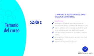 Temario
del curso
SESIÓN2
SCROLL / siguiente página
Caso Práctico:
Como registrar el Pedido de Compra/Servicio, según las
Especiﬁcaciones Técnicas o Términos de Referencia (TDR).
Registro de Pedidos seleccionando el clasiﬁcador de gasto
correcto de acuerdo al tipo de uso seleccionado.
Caso práctico de consolidación de pedidos y copia de
pedidos.
Como registrar el Pedido de gastos generales (Luz, Agua,
Telefono, etc).
Reportes de seguimiento de pedidos.
LA IMPORTANCIA DEL REGISTRO DE PEDIDOS DE COMPRA Y
SERVICIO Y LOS GASTOS GENERALES.
 