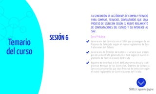 Temario
del curso
SESIÓN6
SCROLL / siguiente página
Caso Práctico:
Generación del Contrato en el SIGA que provengan de un
Proceso de Selección según el nuevo reglamento de Con-
trataciones del Estado.
Generación de Órdenes de Compra y Servicio que proven-
gan de un Contrato generado en el SIGA según el nuevo re-
glamento de Contrataciones del Estado
Registro de Interfase al SIAF del Compromiso Anual y Com-
promiso Mensual de los Contratos, Órdenes de Compra y
Servicio consultorías que sean Proceso de Selección según
el nuevo reglamento de Contrataciones del Estado.
LA GENERACIÓN DE LAS ÓRDENES DE COMPRA Y SERVICIO
PARA COMPRAS, SERVICIOS, CONSULTORÍAS QUE SEAN
PROCESO DE SELECCIÓN SEGÚN EL NUEVO REGLAMENTO
DE CONTRATACIONES DEL ESTADO Y SU INTERFASE AL
SIAF.
 