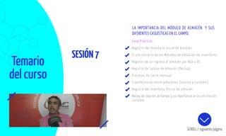 Temario
del curso
SESIÓN7
SCROLL / siguiente página
Caso Práctico:
Registro del Inventario Inicial de Almacén.
El uso correcto de los Métodos de Valuación de Inventarios
Registro de un ingreso al almacén por NEA u OC.
Registro de Salidas de Almacén (Pecosa).
Procesos de Cierre mensual
Transferencias entre almacenes (Interna y Contable)
Registro del Inventario físicos de almacén.
Manejo de reportes de Kardex y su importancia en la conciliación
contable
LA IMPORTANCIA DEL MÓDULO DE ALMACÉN Y SUS
DIFERENTES CASUÍSTICAS EN EL CAMPO.
 