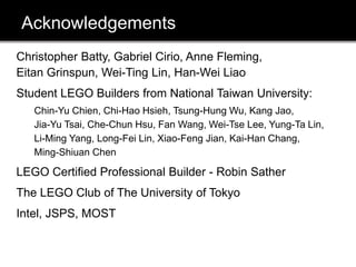 Acknowledgements
Christopher Batty, Gabriel Cirio, Anne Fleming,
Eitan Grinspun, Wei-Ting Lin, Han-Wei Liao
Student LEGO Builders from National Taiwan University:
Chin-Yu Chien, Chi-Hao Hsieh, Tsung-Hung Wu, Kang Jao,
Jia-Yu Tsai, Che-Chun Hsu, Fan Wang, Wei-Tse Lee, Yung-Ta Lin,
Li-Ming Yang, Long-Fei Lin, Xiao-Feng Jian, Kai-Han Chang,
Ming-Shiuan Chen
LEGO Certified Professional Builder - Robin Sather
The LEGO Club of The University of Tokyo
Intel, JSPS, MOST
 