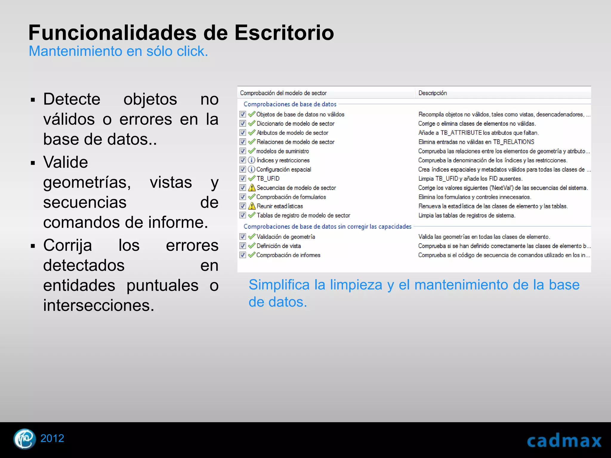 Funcionalidades de Escritorio
Mantenimiento en sólo click.


 Detecte objetos no
  válidos o errores en la
  base de datos..
 Valide
  geometrías, vistas y
  secuencias           de
  comandos de informe.
 Corrija    los  errores
  detectados           en
  entidades puntuales o        Simplifica la limpieza y el mantenimiento de la base
  intersecciones.              de datos.




    2012
© 2010 Autodesk
 