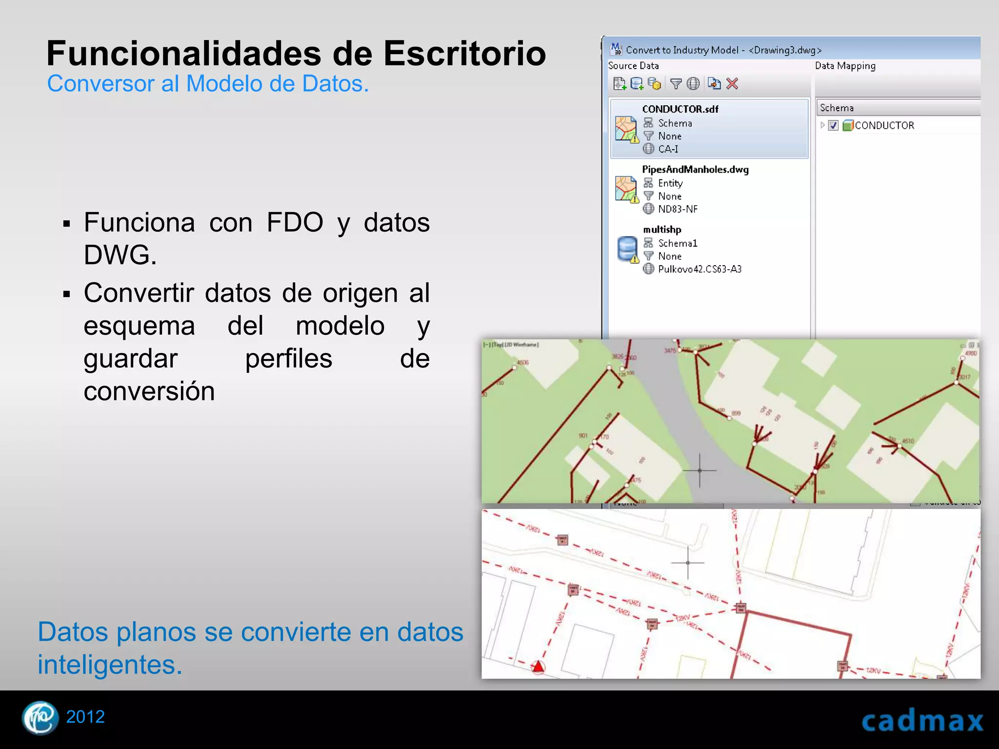 Funcionalidades de Escritorio
Conversor al Modelo de Datos.




    Funciona con FDO y datos
     DWG.
    Convertir datos de origen al
     esquema del modelo y
     guardar      perfiles    de
     conversión




Datos planos se convierte en datos
inteligentes.
    2012
© 2010 Autodesk
 