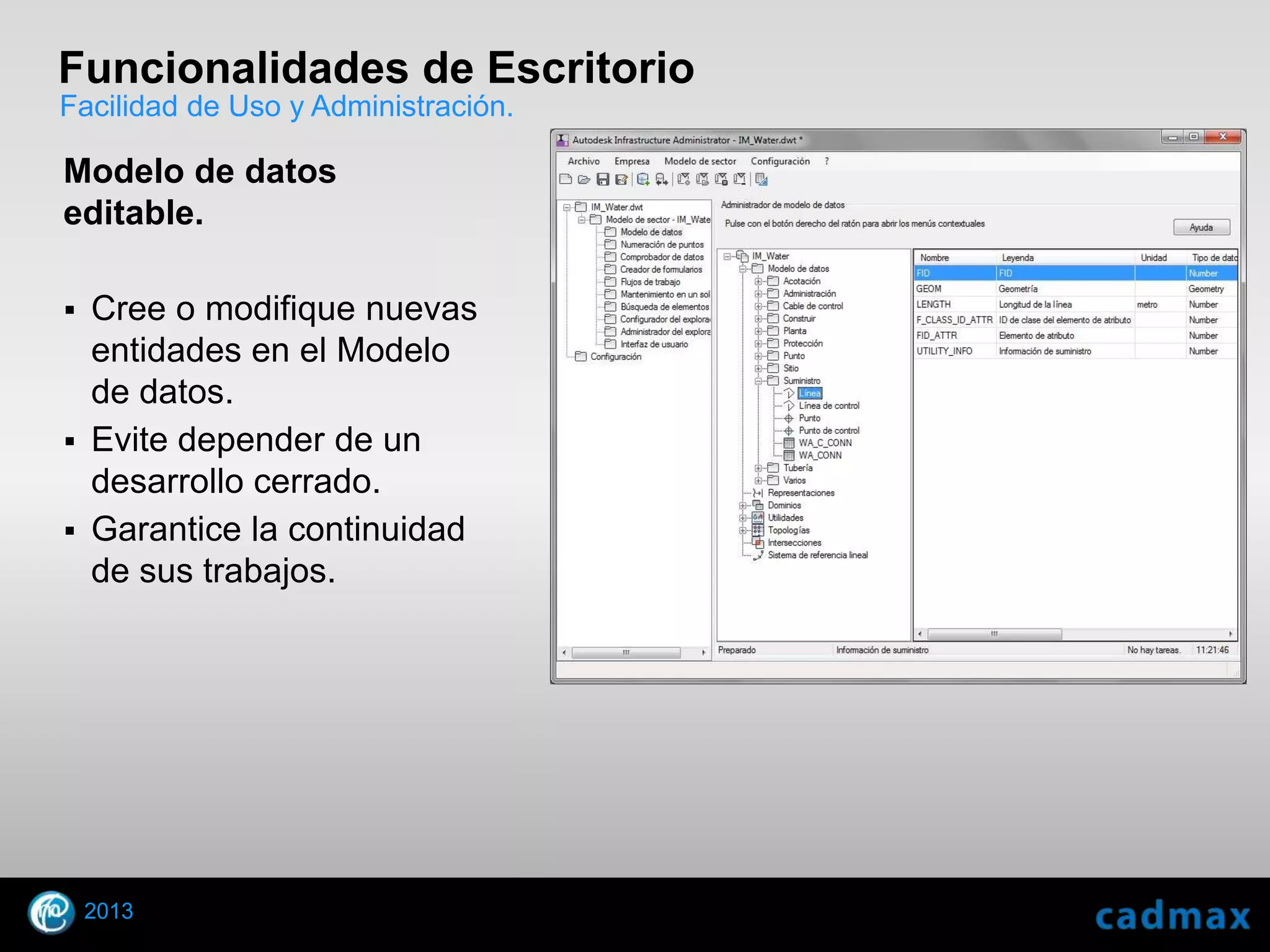 Funcionalidades de Escritorio
Facilidad de Uso y Administración.

Modelo de datos
editable.

 Cree o modifique nuevas
  entidades en el Modelo
  de datos.
 Evite depender de un
  desarrollo cerrado.
 Garantice la continuidad
  de sus trabajos.




    2013
© 2010 Autodesk
 