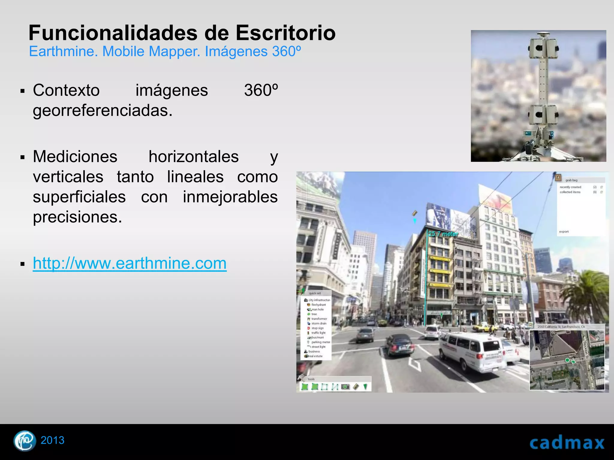 Funcionalidades de Escritorio
    Earthmine. Mobile Mapper. Imágenes 360º

    Contexto     imágenes        360º
     georreferenciadas.

    Mediciones     horizontales  y
     verticales tanto lineales como
     superficiales con inmejorables
     precisiones.

    http://www.earthmine.com




        2013
    © 2010 Autodesk
 