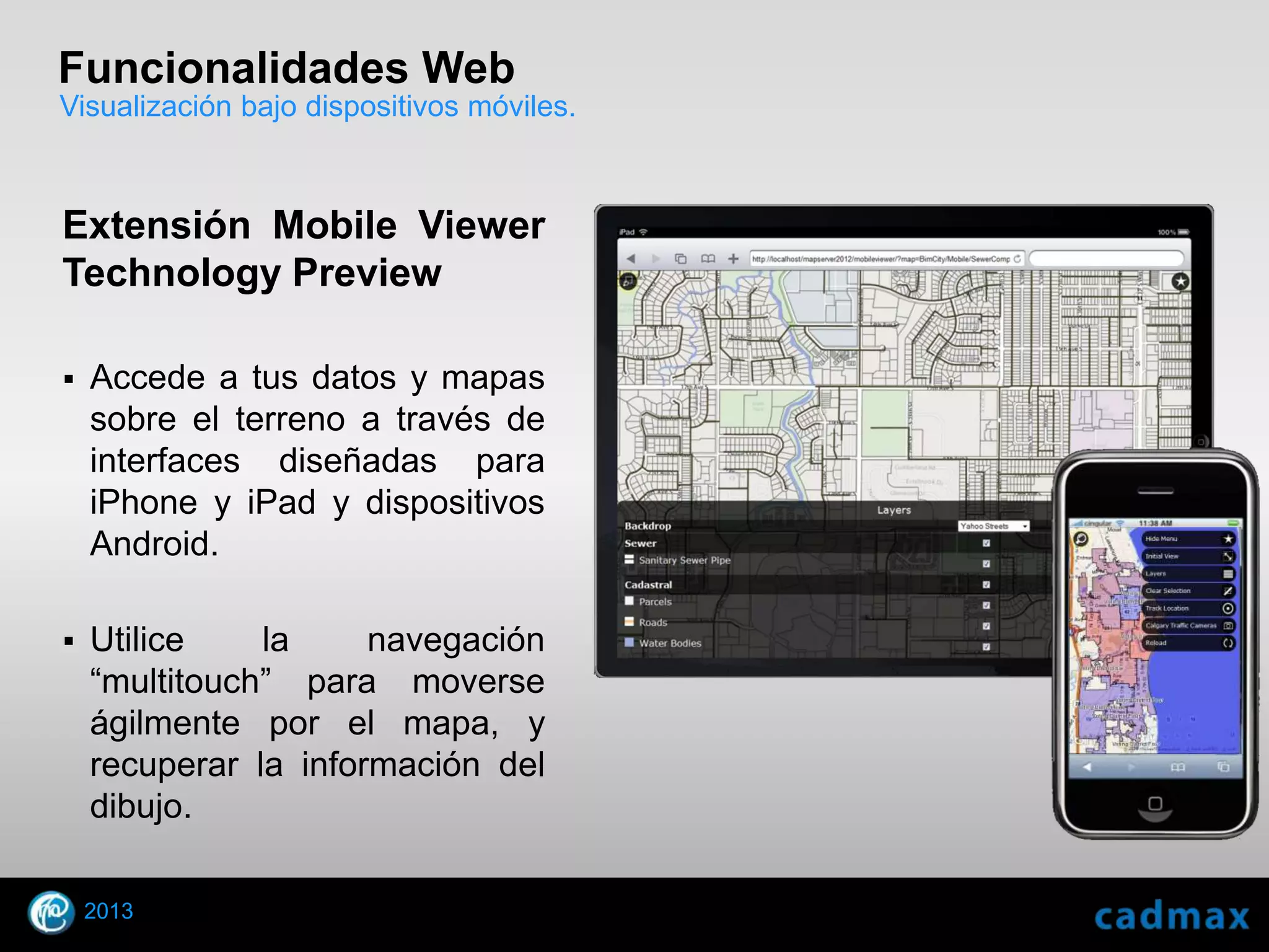 Funcionalidades Web
Visualización bajo dispositivos móviles.



Extensión Mobile Viewer
Technology Preview

    Accede a tus datos y mapas
     sobre el terreno a través de
     interfaces diseñadas para
     iPhone y iPad y dispositivos
     Android.

    Utilice    la     navegación
     “multitouch” para moverse
     ágilmente por el mapa, y
     recuperar la información del
     dibujo.

    2013
© 2010 Autodesk
 