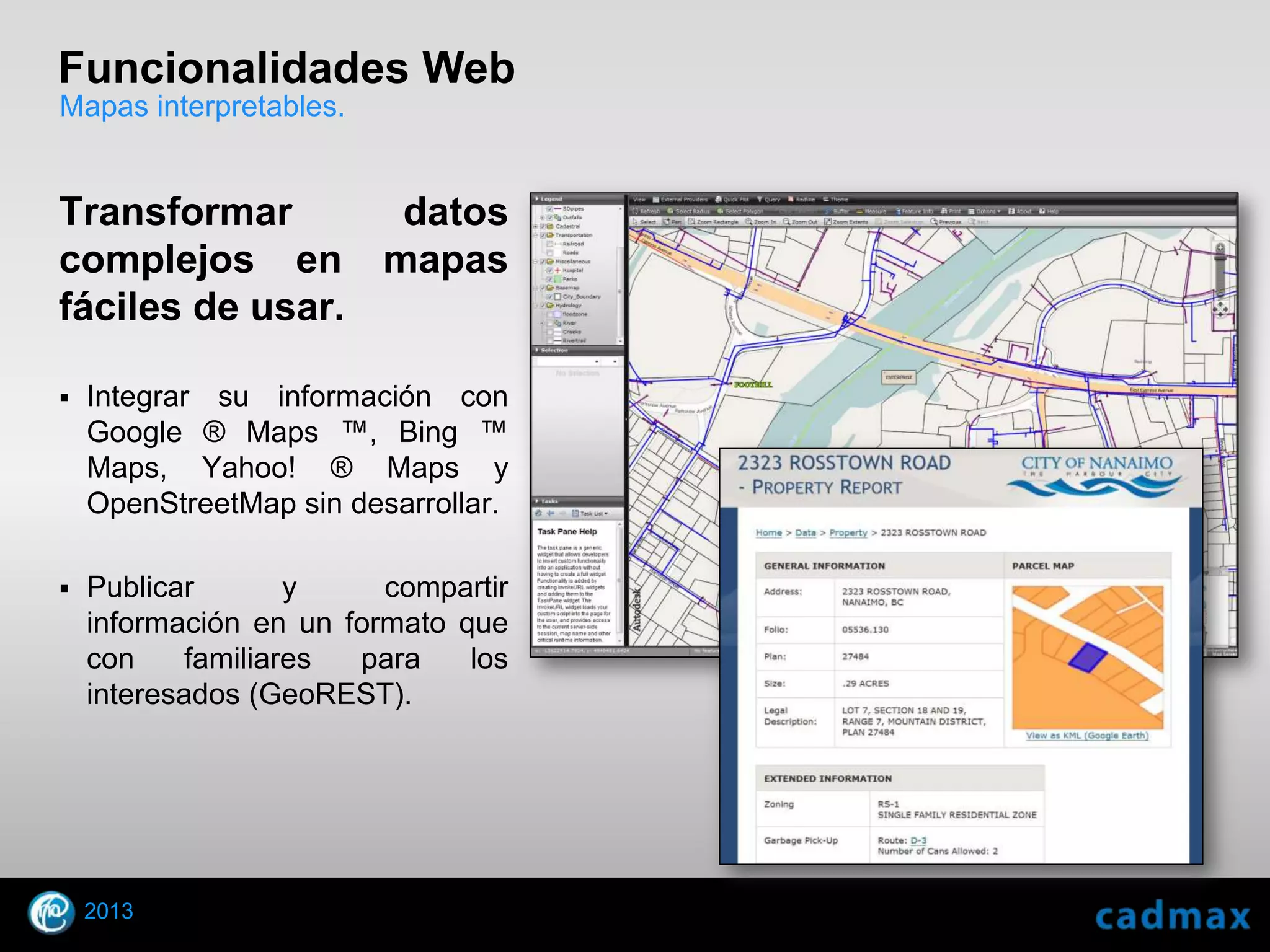 Funcionalidades Web
Mapas interpretables.


Transformar      datos
complejos en mapas
fáciles de usar.

    Integrar su información con
     Google ® Maps ™, Bing ™
     Maps, Yahoo! ® Maps y
     OpenStreetMap sin desarrollar.

    Publicar        y    compartir
     información en un formato que
     con     familiares para    los
     interesados (GeoREST).




    2013
© 2010 Autodesk
 