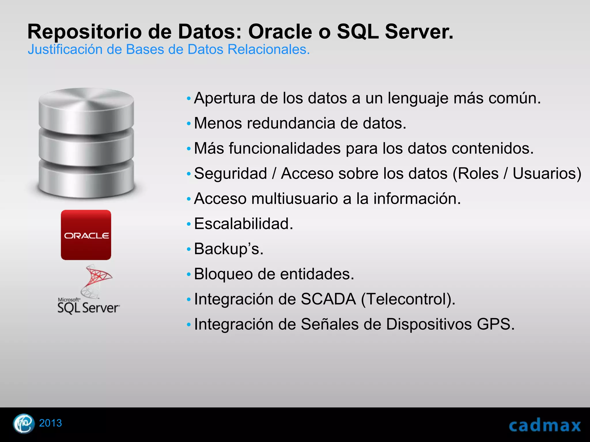 Repositorio de Datos: Oracle o SQL Server.
Justificación de Bases de Datos Relacionales.


                         • Apertura de los datos a un lenguaje más común.
                         • Menos redundancia de datos.
                         • Más funcionalidades para los datos contenidos.
                         • Seguridad / Acceso sobre los datos (Roles / Usuarios)
                         • Acceso multiusuario a la información.
                         • Escalabilidad.
                         • Backup’s.
                         • Bloqueo de entidades.
                         • Integración de SCADA (Telecontrol).
                         • Integración de Señales de Dispositivos GPS.




    2013
© 2010 Autodesk
 