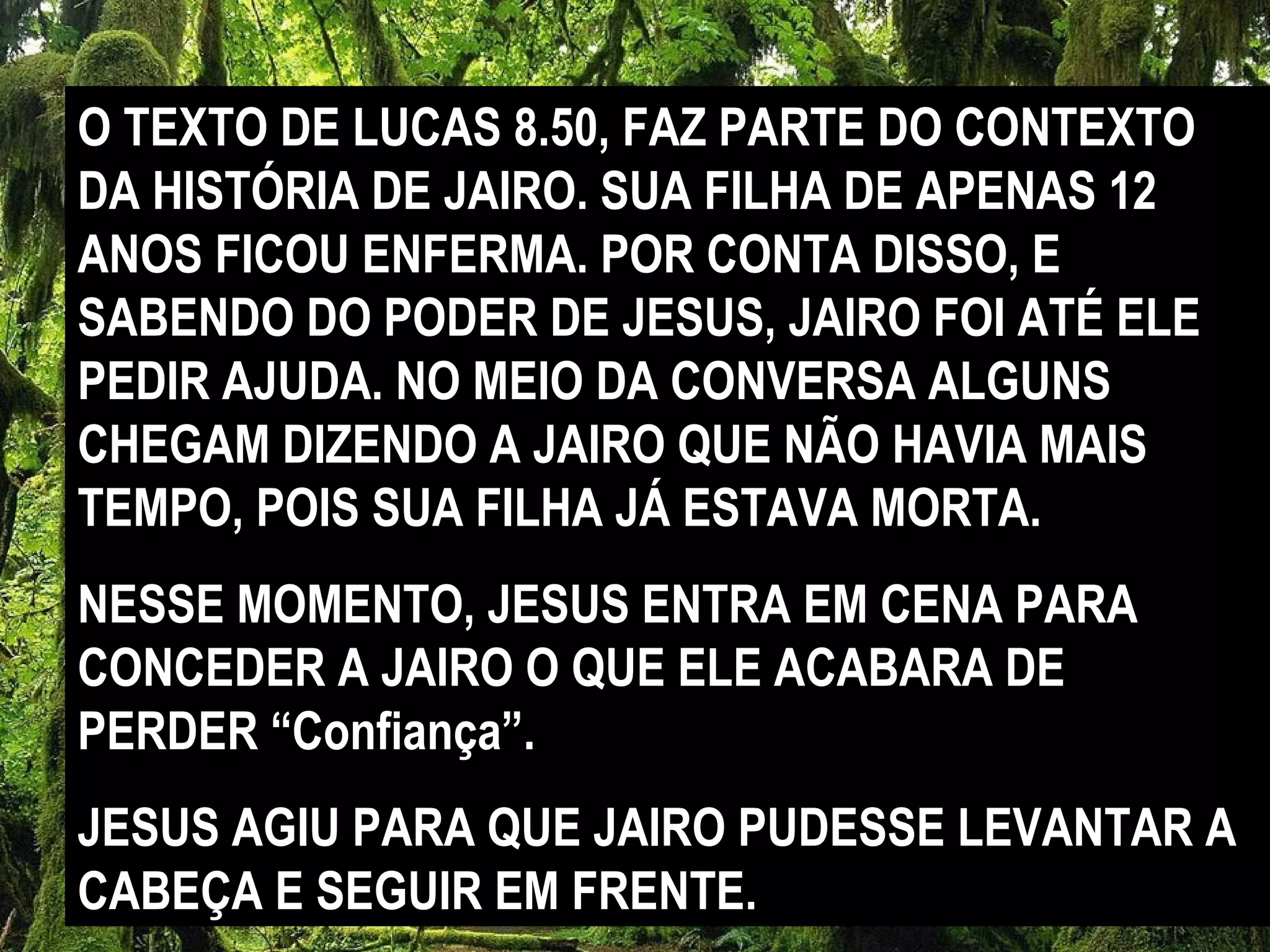 O TEXTO DE LUCAS 8.50, FAZ PARTE DO CONTEXTO
DA HISTÓRIA DE JAIRO. SUA FILHA DE APENAS 12
ANOS FICOU ENFERMA. POR CONTA DISSO, E
SABENDO DO PODER DE JESUS, JAIRO FOI ATÉ ELE
PEDIR AJUDA. NO MEIO DA CONVERSA ALGUNS
CHEGAM DIZENDO A JAIRO QUE NÃO HAVIA MAIS
TEMPO, POIS SUA FILHA JÁ ESTAVA MORTA.
NESSE MOMENTO, JESUS ENTRA EM CENA PARA
CONCEDER A JAIRO O QUE ELE ACABARA DE
PERDER “Confiança”.
JESUS AGIU PARA QUE JAIRO PUDESSE LEVANTAR A
CABEÇA E SEGUIR EM FRENTE.
