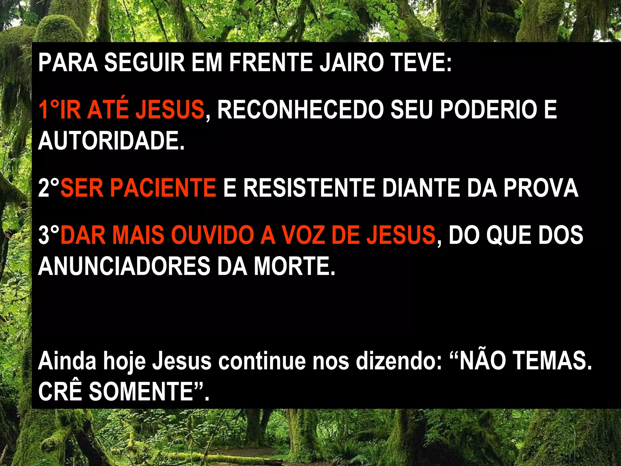 PARA SEGUIR EM FRENTE JAIRO TEVE:
1°IR ATÉ JESUS, RECONHECEDO SEU PODERIO E
AUTORIDADE.
2°SER PACIENTE E RESISTENTE DIANTE DA PROVA
3°DAR MAIS OUVIDO A VOZ DE JESUS, DO QUE DOS
ANUNCIADORES DA MORTE.
Ainda hoje Jesus continue nos dizendo: “NÃO TEMAS.
CRÊ SOMENTE”.