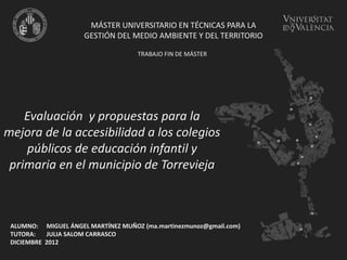 Evaluación y propuestas para la
mejora de la accesibilidad a los colegios
públicos de educación infantil y
primaria en el municipio de Torrevieja
MÁSTER UNIVERSITARIO EN TÉCNICAS PARA LA
GESTIÓN DEL MEDIO AMBIENTE Y DEL TERRITORIO
TRABAJO FIN DE MÁSTER
ALUMNO: MIGUEL ÁNGEL MARTÍNEZ MUÑOZ (ma.martinezmunoz@gmail.com)
TUTORA: JULIA SALOM CARRASCO
DICIEMBRE 2012
 
