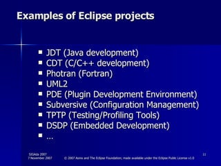 Examples of Eclipse projects JDT (Java development) CDT (C/C++ development) Photran (Fortran) UML2 PDE (Plugin Development Environment) Subversive (Configuration Management) TPTP (Testing/Profiling Tools) DSDP (Embedded Development) … 