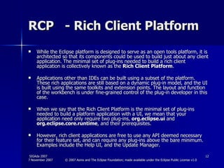 RCP  - Rich Client Platform While the Eclipse platform is designed to serve as an open tools platform, it is architected so that its components could be used to build just about any client application. The minimal set of plug-ins needed to build a rich client application is collectively known as the  Rich Client Platform .  Applications other than IDEs can be built using a subset of the platform. These rich applications are still based on a dynamic plug-in model, and the UI is built using the same toolkits and extension points. The layout and function of the workbench is under fine-grained control of the plug-in developer in this case.  When we say that the Rich Client Platform is the minimal set of plug-ins needed to build a platform application with a UI, we mean that your application need only require two plug-ins,  org.eclipse.ui  and  org.eclipse.core.runtime , and their prerequisites.  However, rich client applications are free to use any API deemed necessary for their feature set, and can require any plug-ins above the bare minimum. Examples include the Help UI, and the Update Manager.  